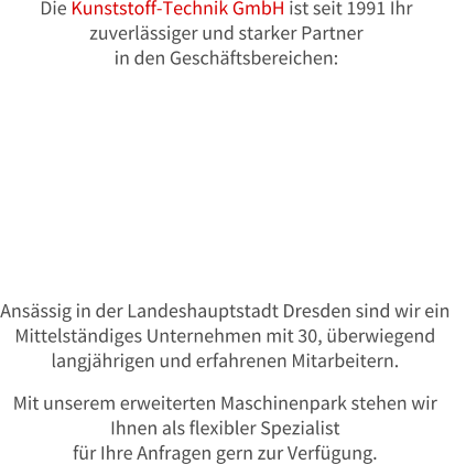 Die Kunststoff-Technik GmbH ist seit 1991 Ihr  zuverlssiger und starker Partner  in den Geschftsbereichen:  Ansssig in der Landeshauptstadt Dresden sind wir ein  Mittelstndiges Unternehmen mit 30, berwiegend  langjhrigen und erfahrenen Mitarbeitern.  Mit unserem erweiterten Maschinenpark stehen wir  Ihnen als flexibler Spezialist  fr Ihre Anfragen gern zur Verfgung.