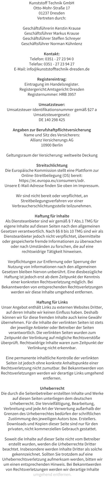 Kunststoff Technik GmbH Otto-Mohr-Strae 17 01237 Dresden Vertreten durch:  Geschftsfhrerin Kerstin Krause Geschftsfhrer Markus Krause Geschftsfhrer Steffen Schreyer Geschftsfhrer Norman Khnlenz  Kontakt: Telefon: 0351 - 27 23 94 0 Telefax: 0351 - 27 23 94 27 E-Mail: info@kunststofftechnik-dresden.de  Registereintrag: Eintragung im Handelsregister. Registergericht:Amtsgericht Dresden Registernummer: HRB 3957  Umsatzsteuer: Umsatzsteuer-Identifikationsnummer gem 27 a Umsatzsteuergesetz: DE 140 298 425  Angaben zur Berufshaftpflichtversicherung Name und Sitz des Versicherers: Allianz Versicherungs AG 10900 Berlin  Geltungsraum der Versicherung: weltweite Deckung  Streitschlichtung Die Europische Kommission stellt eine Plattform zur Online-Streitbeilegung (OS) bereit: https://ec.europa.eu/consumers/odr. Unsere E-Mail-Adresse finden Sie oben im Impressum.  Wir sind nicht bereit oder verpflichtet, an Streitbeilegungsverfahren vor einer Verbraucherschlichtungsstelle teilzunehmen.  Haftung fr Inhalte Als Diensteanbieter sind wir gem  7 Abs.1 TMG fr eigene Inhalte auf diesen Seiten nach den allgemeinen Gesetzen verantwortlich. Nach  8 bis 10 TMG sind wir als Diensteanbieter jedoch nicht verpflichtet, bermittelte oder gespeicherte fremde Informationen zu berwachen oder nach Umstnden zu forschen, die auf eine rechtswidrige Ttigkeit hinweisen.  Verpflichtungen zur Entfernung oder Sperrung der Nutzung von Informationen nach den allgemeinen Gesetzen bleiben hiervon unberhrt. Eine diesbezgliche Haftung ist jedoch erst ab dem Zeitpunkt der Kenntnis einer konkreten Rechtsverletzung mglich. Bei Bekanntwerden von entsprechenden Rechtsverletzungen werden wir diese Inhalte umgehend entfernen.  Haftung fr Links Unser Angebot enthlt Links zu externen Websites Dritter, auf deren Inhalte wir keinen Einfluss haben. Deshalb knnen wir fr diese fremden Inhalte auch keine Gewhr bernehmen. Fr die Inhalte der verlinkten Seiten ist stets der jeweilige Anbieter oder Betreiber der Seiten verantwortlich. Die verlinkten Seiten wurden zum Zeitpunkt der Verlinkung auf mgliche Rechtsverste berprft. Rechtswidrige Inhalte waren zum Zeitpunkt der Verlinkung nicht erkennbar.  Eine permanente inhaltliche Kontrolle der verlinkten Seiten ist jedoch ohne konkrete Anhaltspunkte einer Rechtsverletzung nicht zumutbar. Bei Bekanntwerden von Rechtsverletzungen werden wir derartige Links umgehend entfernen.  Urheberrecht Die durch die Seitenbetreiber erstellten Inhalte und Werke auf diesen Seiten unterliegen dem deutschen Urheberrecht. Die Vervielfltigung, Bearbeitung, Verbreitung und jede Art der Verwertung auerhalb der Grenzen des Urheberrechtes bedrfen der schriftlichen Zustimmung des jeweiligen Autors bzw. Erstellers. Downloads und Kopien dieser Seite sind nur fr den privaten, nicht kommerziellen Gebrauch gestattet.  Soweit die Inhalte auf dieser Seite nicht vom Betreiber erstellt wurden, werden die Urheberrechte Dritter beachtet. Insbesondere werden Inhalte Dritter als solche gekennzeichnet. Sollten Sie trotzdem auf eine Urheberrechtsverletzung aufmerksam werden, bitten wir um einen entsprechenden Hinweis. Bei Bekanntwerden von Rechtsverletzungen werden wir derartige Inhalte umgehend entfernen.