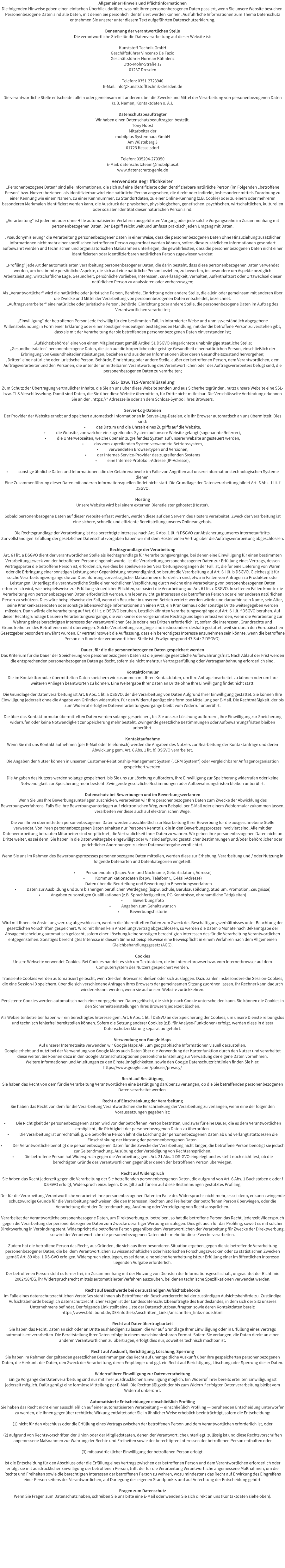 Allgemeiner Hinweis und Pflichtinformationen Die folgenden Hinweise geben einen einfachen �berblick dar�ber, was mit Ihren personenbezogenen Daten passiert, wenn Sie unsere Website besuchen. Personenbezogene Daten sind alle Daten, mit denen Sie pers�nlich identifiziert werden k�nnen. Ausf�hrliche Informationen zum Thema Datenschutz entnehmen Sie unserer unter diesem Text aufgef�hrten Datenschutzerkl�rung.  Benennung der verantwortlichen Stelle Die verantwortliche Stelle f�r die Datenverarbeitung auf dieser Website ist:  Kunststoff Technik GmbH Gesch�ftsf�hrer Vincenzo De Fazio Gesch�ftsf�hrer Norman K�hnlenz Otto-Mohr-Stra�e 17 01237 Dresden  Telefon: 0351-2723940 E-Mail: info@kunststofftechnik-dresden.de  Die verantwortliche Stelle entscheidet allein oder gemeinsam mit anderen �ber die Zwecke und Mittel der Verarbeitung von personenbezogenen Daten (z.B. Namen, Kontaktdaten o. �.).  Datenschutzbeauftragter Wir haben einen Datenschutzbeauftragten bestellt. Tony Nobst Mitarbeiter der mobilplus Systemhaus GmbH Am W�steberg 3 01723 Kesselsdorf  Telefon: 035204-270350 E-Mail: datenschutzteam@mobilplus.it www.datenschutz-genie.de   Verwendete Begrifflichkeiten �Personenbezogene Daten� sind alle Informationen, die sich auf eine identifizierte oder identifizierbare nat�rliche Person (im Folgenden �betroffene Person� bzw. Nutzer) beziehen; als identifizierbar wird eine nat�rliche Person angesehen, die direkt oder indirekt, insbesondere mittels Zuordnung zu einer Kennung wie einem Namen, zu einer Kennnummer, zu Standortdaten, zu einer Online-Kennung (z.B. Cookie) oder zu einem oder mehreren besonderen Merkmalen identifiziert werden kann, die Ausdruck der physischen, physiologischen, genetischen, psychischen, wirtschaftlichen, kulturellen oder sozialen Identit�t dieser nat�rlichen Person sind.  �Verarbeitung� ist jeder mit oder ohne Hilfe automatisierter Verfahren ausgef�hrten Vorgang oder jede solche Vorgangsreihe im Zusammenhang mit personenbezogenen Daten. Der Begriff reicht weit und umfasst praktisch jeden Umgang mit Daten.  �Pseudonymisierung� die Verarbeitung personenbezogener Daten in einer Weise, dass die personenbezogenen Daten ohne Hinzuziehung zus�tzlicher Informationen nicht mehr einer spezifischen betroffenen Person zugeordnet werden k�nnen, sofern diese zus�tzlichen Informationen gesondert aufbewahrt werden und technischen und organisatorischen Ma�nahmen unterliegen, die gew�hrleisten, dass die personenbezogenen Daten nicht einer identifizierten oder identifizierbaren nat�rlichen Person zugewiesen werden;  �Profiling� jede Art der automatisierten Verarbeitung personenbezogener Daten, die darin besteht, dass diese personenbezogenen Daten verwendet werden, um bestimmte pers�nliche Aspekte, die sich auf eine nat�rliche Person beziehen, zu bewerten, insbesondere um Aspekte bez�glich Arbeitsleistung, wirtschaftliche Lage, Gesundheit, pers�nliche Vorlieben, Interessen, Zuverl�ssigkeit, Verhalten, Aufenthaltsort oder Ortswechsel dieser nat�rlichen Person zu analysieren oder vorherzusagen;  Als �Verantwortlicher� wird die nat�rliche oder juristische Person, Beh�rde, Einrichtung oder andere Stelle, die allein oder gemeinsam mit anderen �ber die Zwecke und Mittel der Verarbeitung von personenbezogenen Daten entscheidet, bezeichnet. �Auftragsverarbeiter� eine nat�rliche oder juristische Person, Beh�rde, Einrichtung oder andere Stelle, die personenbezogene Daten im Auftrag des Verantwortlichen verarbeitet;  �Einwilligung� der betroffenen Person jede freiwillig f�r den bestimmten Fall, in informierter Weise und unmissverst�ndlich abgegebene Willensbekundung in Form einer Erkl�rung oder einer sonstigen eindeutigen best�tigenden Handlung, mit der die betroffene Person zu verstehen gibt, dass sie mit der Verarbeitung der sie betreffenden personenbezogenen Daten einverstanden ist;  �Aufsichtsbeh�rde� eine von einem Mitgliedstaat gem�� Artikel 51 DSGVO eingerichtete unabh�ngige staatliche Stelle; �Gesundheitsdaten� personenbezogene Daten, die sich auf die k�rperliche oder geistige Gesundheit einer nat�rlichen Person, einschlie�lich der Erbringung von Gesundheitsdienstleistungen, beziehen und aus denen Informationen �ber deren Gesundheitszustand hervorgehen; �Dritter� eine nat�rliche oder juristische Person, Beh�rde, Einrichtung oder andere Stelle, au�er der betroffenen Person, dem Verantwortlichen, dem Auftragsverarbeiter und den Personen, die unter der unmittelbaren Verantwortung des Verantwortlichen oder des Auftragsverarbeiters befugt sind, die personenbezogenen Daten zu verarbeiten;  SSL- bzw. TLS-Verschl�sselung  Zum Schutz der �bertragung vertraulicher Inhalte, die Sie an uns �ber diese Website senden und aus Sicherheitsgr�nden, nutzt unsere Website eine SSL- bzw. TLS-Verschl�sselung. Damit sind Daten, die Sie �ber diese Website �bermitteln, f�r Dritte nicht mitlesbar. Die Verschl�sselte Verbindung erkennen Sie an der �https://� Adresszeile oder an dem Schloss-Symbol Ihres Browsers.  Server-Log-Dateien  Der Provider der Website erhebt und speichert automatisch Informationen in Server-Log-Dateien, die Ihr Browser automatisch an uns �bermittelt. Dies sind: �	das Datum und die Uhrzeit eines Zugriffs auf die Website, �	die Website, von welcher ein zugreifendes System auf unsere Website gelangt (sogenannte Referrer), �	die Unterwebseiten, welche �ber ein zugreifendes System auf unserer Website angesteuert werden, �	das vom zugreifenden System verwendete Betriebssystem, �	verwendeten Browsertypen und Versionen, �	der Internet-Service-Provider des zugreifenden Systems  �	eine Internet-Protokoll-Adresse (IP-Adresse),  �	sonstige �hnliche Daten und Informationen, die der Gefahrenabwehr im Falle von Angriffen auf unsere informationstechnologischen Systeme dienen. Eine Zusammenf�hrung dieser Daten mit anderen Informationsquellen findet nicht statt. Die Grundlage der Datenverarbeitung bildet Art. 6 Abs. 1 lit. f DSGVO.  Hosting  Unsere Website wird bei einem externen Dienstleister gehostet (Hoster).  Sobald personenbezogene Daten auf dieser Website erfasst werden, werden diese auf den Servern des Hosters verarbeitet. Zweck der Verarbeitung ist eine sichere, schnelle und effiziente Bereitstellung unseres Onlineangebots.   Die Rechtsgrundlage der Verarbeitung ist das berechtigte Interesse nach Art. 6 Abs. 1 lit. f) DSGVO zur Absicherung unseres Internetauftritts. Zur vollst�ndigen Erf�llung der gesetzlichen Datenschutzvorgaben haben wir mit dem Hoster einen Vertrag �ber die Auftragsverarbeitung abgeschlossen.  Rechtsgrundlage der Verarbeitung  Art. 6 I lit. a DSGVO dient der verantwortlichen Stelle als Rechtsgrundlage f�r Verarbeitungsvorg�nge, bei denen eine Einwilligung f�r einen bestimmten Verarbeitungszweck von der betroffenen Person eingeholt wurde. Ist die Verarbeitung personenbezogener Daten zur Erf�llung eines Vertrags, dessen Vertragspartei die betroffene Person ist, erforderlich, wie dies beispielsweise bei Verarbeitungsvorg�ngen der Fall ist, die f�r eine Lieferung von Waren oder die Erbringung einer sonstigen Leistung oder Gegenleistung notwendig sind, so beruht die Verarbeitung auf Art. 6 I lit. b DSGVO. Gleiches gilt f�r solche Verarbeitungsvorg�nge die zur Durchf�hrung vorvertraglicher Ma�nahmen erforderlich sind, etwa in F�llen von Anfragen zu Produkten oder Leistungen. Unterliegt die verantwortliche Stelle einer rechtlichen Verpflichtung durch welche eine Verarbeitung von personenbezogenen Daten erforderlich wird, wie beispielsweise zur Erf�llung steuerlicher Pflichten, so basiert die Verarbeitung auf Art. 6 I lit. c DSGVO. In seltenen F�llen k�nnte die Verarbeitung von personenbezogenen Daten erforderlich werden, um lebenswichtige Interessen der betroffenen Person oder einer anderen nat�rlichen Person zu sch�tzen. Dies w�re beispielsweise der Fall, wenn ein Besucher in unserem Betrieb verletzt werden w�rde und daraufhin sein Name, sein Alter, seine Krankenkassendaten oder sonstige lebenswichtige Informationen an einen Arzt, ein Krankenhaus oder sonstige Dritte weitergegeben werden m�ssten. Dann w�rde die Verarbeitung auf Art. 6 I lit. d DSGVO beruhen. Letztlich k�nnten Verarbeitungsvorg�nge auf Art. 6 I lit. f DSGVO beruhen. Auf dieser Rechtsgrundlage basieren Verarbeitungsvorg�nge, die von keiner der vorgenannten Rechtsgrundlagen erfasst werden, wenn die Verarbeitung zur Wahrung eines berechtigten Interesses der verantwortlichen Stelle oder eines Dritten erforderlich ist, sofern die Interessen, Grundrechte und Grundfreiheiten des Betroffenen nicht �berwiegen. Solche Verarbeitungsvorg�nge sind insbesondere deshalb gestattet, weil sie durch den Europ�ischen Gesetzgeber besonders erw�hnt wurden. Er vertrat insoweit die Auffassung, dass ein berechtigtes Interesse anzunehmen sein k�nnte, wenn die betroffene Person ein Kunde der verantwortlichen Stelle ist (Erw�gungsgrund 47 Satz 2 DSGVO).  Dauer, f�r die die personenbezogenen Daten gespeichert werden  Das Kriterium f�r die Dauer der Speicherung von personenbezogenen Daten ist die jeweilige gesetzliche Aufbewahrungsfrist. Nach Ablauf der Frist werden die entsprechenden personenbezogenen Daten gel�scht, sofern sie nicht mehr zur Vertragserf�llung oder Vertragsanbahnung erforderlich sind.  Kontaktformular  Die im Kontaktformular �bermittelten Daten speichern wir zusammen mit Ihren Kontaktdaten, um Ihre Anfrage bearbeitet zu k�nnen oder um Ihre weiteren Anliegen beantworten zu k�nnen. Eine Weitergabe Ihrer Daten an Dritte ohne Ihre Einwilligung findet nicht statt.   Die Grundlage der Datenverarbeitung ist Art. 6 Abs. 1 lit. a DSGVO, der die Verarbeitung von Daten Aufgrund Ihrer Einwilligung gestattet. Sie k�nnen Ihre Einwilligung jederzeit ohne die Angabe von Gr�nden widerrufen. F�r den Widerruf gen�gt eine formlose Mitteilung per E-Mail. Die Rechtm��igkeit, der bis zum Widerruf erfolgten Datenverarbeitungsvorg�nge bleibt vom Widerruf unber�hrt.  Die �ber das Kontaktformular �bermittelten Daten werden solange gespeichert, bis Sie uns zur L�schung auffordern, Ihre Einwilligung zur Speicherung widerrufen oder keine Notwendigkeit zur Speicherung mehr besteht. Zwingende gesetzliche Bestimmungen oder Aufbewahrungsfristen bleiben unber�hrt.  Kontaktaufnahme  Wenn Sie mit uns Kontakt aufnehmen (per E-Mail oder telefonisch) werden die Angaben des Nutzers zur Bearbeitung der Kontaktanfrage und deren Abwicklung gem. Art. 6 Abs. 1 lit. b) DSGVO verarbeitet.  Die Angaben der Nutzer k�nnen in unserem Customer-Relationship-Management System (�CRM System�) oder vergleichbarer Anfragenorganisation gespeichert werden.  Die Angaben des Nutzers werden solange gespeichert, bis Sie uns zur L�schung auffordern, Ihre Einwilligung zur Speicherung widerrufen oder keine Notwendigkeit zur Speicherung mehr besteht. Zwingende gesetzliche Bestimmungen oder Aufbewahrungsfristen bleiben unber�hrt.  Datenschutz bei Bewerbungen und im Bewerbungsverfahren  Wenn Sie uns Ihre Bewerbungsunterlagen zuschicken, verarbeiten wir Ihre personenbezogenen Daten zum Zwecke der Abwicklung des Bewerbungsverfahrens. Falls Sie Ihre Bewerbungsunterlagen auf elektronischen Weg, zum Beispiel per E-Mail oder einem Webformular zukommen lassen, verarbeiten wir diese auch auf elektronischen Wege.   Die von Ihnen �bermittelten personenbezogenen Daten werden ausschlie�lich zur Bearbeitung Ihrer Bewerbung f�r die ausgeschriebene Stelle verwendet. Von Ihren personenbezogenen Daten erhalten nur Personen Kenntnis, die in den Bewerbungsprozess involviert sind. Alle mit der Datenverarbeitung betrauten Mitarbeiter sind verpflichtet, die Vertraulichkeit Ihrer Daten zu wahren. Wir geben Ihre personenbezogenen Daten nicht an Dritte weiter, es sei denn, Sie haben in die Datenweitergabe eingewilligt oder wir sind aufgrund gesetzlicher Bestimmungen und/oder beh�rdlicher oder gerichtlicher Anordnungen zu einer Datenweitergabe verpflichtet.  Wenn Sie uns im Rahmen des Bewerbungsprozesses personenbezogene Daten mitteilen, werden diese zur Erhebung, Verarbeitung und / oder Nutzung in folgende Datenarten und Datenkategorien eingeteilt:  �	Personendaten (bspw. Vor- und Nachname, Geburtsdatum, Adresse) �	Kommunikationsdaten (bspw. Telefonnr., E-Mail-Adresse) �	Daten �ber die Beurteilung und Bewertung im Bewerbungsverfahren �	Daten zur Ausbildung und zum bisherigen beruflichen Werdegang (bspw. Schule, Berufsausbildung, Studium, Promotion, Zeugnisse) �	Angaben zu sonstigen Qualifikationen (z.B. Sprachfertigkeiten, PC-Kenntnisse, ehrenamtliche T�tigkeiten) �	Bewerbungsfoto �	Angaben zum Gehaltswunsch �	Bewerbungshistorie  Wird mit Ihnen ein Anstellungsvertrag abgeschlossen, werden die �bermittelten Daten zum Zweck des Besch�ftigungsverh�ltnisses unter Beachtung der gesetzlichen Vorschriften gespeichert. Wird mit Ihnen kein Anstellungsvertrag abgeschlossen, so werden die Daten 6 Monate nach Bekanntgabe der Absageentscheidung automatisch gel�scht, sofern einer L�schung keine sonstigen berechtigten Interessen des f�r die Verarbeitung Verantwortlichen entgegenstehen. Sonstiges berechtigtes Interesse in diesem Sinne ist beispielsweise eine Beweispflicht in einem Verfahren nach dem Allgemeinen Gleichbehandlungsgesetz (AGG).  Cookies  Unsere Webseite verwendet Cookies. Bei Cookies handelt es sich um Textdateien, die im Internetbrowser bzw. vom Internetbrowser auf dem Computersystem des Nutzers gespeichert werden.   Transiente Cookies werden automatisiert gel�scht, wenn Sie den Browser schlie�en oder sich ausloggen. Dazu z�hlen insbesondere die Session-Cookies, die eine Session-ID speichern, �ber die sich verschiedene Anfragen Ihres Browsers der gemeinsamen Sitzung zuordnen lassen. Ihr Rechner kann dadurch wiedererkannt werden, wenn sie auf unsere Website zur�ckkehren.   Persistente Cookies werden automatisch nach einer vorgegebenen Dauer gel�scht, die sich je nach Cookie unterscheiden kann. Sie k�nnen die Cookies in den Sicherheitseinstellungen Ihres Browsers jederzeit l�schen.  Als Webseitenbetreiber haben wir ein berechtigtes Interesse gem. Art. 6 Abs. 1 lit. f DSGVO an der Speicherung der Cookies, um unsere Dienste reibungslos und technisch fehlerfrei bereitstellen k�nnen. Sofern die Setzung anderer Cookies (z.B. f�r Analyse-Funktionen) erfolgt, werden diese in dieser Datenschutzerkl�rung separat aufgef�hrt.  Verwendung von Google Maps  Auf unserer Internetseite verwenden wir Google Maps API, um geographische Informationen visuell darzustellen.  Google erhebt und nutzt bei der Verwendung von Google Maps auch Daten �ber die Verwendung der Kartenfunktion durch den Nutzer und verarbeitet diese weiter. Sie k�nnen dazu in den Google Datenschutzoptionen pers�nliche Einstellung zur Verwaltung der eigene Daten vornehmen.  Weitere Informationen und Anleitungen zu den Einstellm�glichkeiten, sowie den Google Datenschutzrichtlinien finden Sie hier: https://www.google.com/policies/privacy/  Recht auf Best�tigung  Sie haben das Recht von dem f�r die Verarbeitung Verantwortlichen eine Best�tigung dar�ber zu verlangen, ob die Sie betreffenden personenbezogenen Daten verarbeitet werden.   Recht auf Einschr�nkung der Verarbeitung  Sie haben das Recht von dem f�r die Verarbeitung Verantwortlichen die Einschr�nkung der Verarbeitung zu verlangen, wenn eine der folgenden Voraussetzungen gegeben ist:  �	Die Richtigkeit der personenbezogenen Daten wird von der betroffenen Person bestritten, und zwar f�r eine Dauer, die es dem Verantwortlichen erm�glicht, die Richtigkeit der personenbezogenen Daten zu �berpr�fen. �	Die Verarbeitung ist unrechtm��ig, die betroffene Person lehnt die L�schung der personenbezogenen Daten ab und verlangt stattdessen die Einschr�nkung der Nutzung der personenbezogenen Daten. �	Der Verantwortliche ben�tigt die personenbezogenen Daten f�r die Zwecke der Verarbeitung nicht l�nger, die betroffene Person ben�tigt sie jedoch zur Geltendmachung, Aus�bung oder Verteidigung von Rechtsanspr�chen. �	Die betroffene Person hat Widerspruch gegen die Verarbeitung gem. Art. 21 Abs. 1 DS-GVO eingelegt und es steht noch nicht fest, ob die berechtigten Gr�nde des Verantwortlichen gegen�ber denen der betroffenen Person �berwiegen.  Recht auf Widerspruch  Sie haben das Recht jederzeit gegen die Verarbeitung der Sie betreffenden personenbezogenen Daten, die aufgrund von Art. 6 Abs. 1 Buchstaben e oder f DS-GVO erfolgt, Widerspruch einzulegen. Dies gilt auch f�r ein auf diese Bestimmungen gest�tztes Profiling.  Der f�r die Verarbeitung Verantwortliche verarbeitet Ihre personenbezogenen Daten im Falle des Widerspruchs nicht mehr, es sei denn, er kann zwingende schutzw�rdige Gr�nde f�r die Verarbeitung nachweisen, die den Interessen, Rechten und Freiheiten der betroffenen Person �berwiegen, oder die Verarbeitung dient der Geltendmachung, Aus�bung oder Verteidigung von Rechtsanspr�chen.  Verarbeitet der Verantwortliche personenbezogene Daten, um Direktwerbung zu betreiben, so hat die betroffene Person das Recht, jederzeit Widerspruch gegen die Verarbeitung der personenbezogenen Daten zum Zwecke derartiger Werbung einzulegen. Dies gilt auch f�r das Profiling, soweit es mit solcher Direktwerbung in Verbindung steht. Widerspricht die betroffene Person gegen�ber dem Verantwortlichen der Verarbeitung f�r Zwecke der Direktwerbung, so wird der Verantwortliche die personenbezogenen Daten nicht mehr f�r diese Zwecke verarbeiten.  Zudem hat die betroffene Person das Recht, aus Gr�nden, die sich aus ihrer besonderen Situation ergeben, gegen die sie betreffende Verarbeitung personenbezogener Daten, die bei dem Verantwortlichen zu wissenschaftlichen oder historischen Forschungszwecken oder zu statistischen Zwecken gem�� Art. 89 Abs. 1 DS-GVO erfolgen, Widerspruch einzulegen, es sei denn, eine solche Verarbeitung ist zur Erf�llung einer im �ffentlichen Interesse liegenden Aufgabe erforderlich.  Der betroffenen Person steht es ferner frei, im Zusammenhang mit der Nutzung von Diensten der Informationsgesellschaft, ungeachtet der Richtlinie 2002/58/EG, ihr Widerspruchsrecht mittels automatisierter Verfahren auszu�ben, bei denen technische Spezifikationen verwendet werden.  Recht auf Beschwerde bei der zust�ndigen Aufsichtsbeh�rde Im Falle eines datenschutzrechtlichen Versto�es steht Ihnen als Betroffener ein Beschwerderecht bei der zust�ndigen Aufsichtsbeh�rde zu. Zust�ndige Aufsichtsbeh�rde bez�glich datenschutzrechtlicher Fragen ist der Landesdatenschutzbeauftragte des Bundeslandes, in dem sich der Sitz unseres Unternehmens befindet. Der folgende Link stellt eine Liste der Datenschutzbeauftragten sowie deren Kontaktdaten bereit: https://www.bfdi.bund.de/DE/Infothek/Anschriften_Links/anschriften_links-node.html.  Recht auf Daten�bertragbarkeit  Sie haben das Recht, Daten an sich oder an Dritte aush�ndigen zu lassen, die wir auf Grundlage Ihrer Einwilligung oder in Erf�llung eines Vertrags automatisiert verarbeiten. Die Bereitstellung Ihrer Daten erfolgt in einem maschinenlesbaren Format. Sofern Sie verlangen, die Daten direkt an einen anderen Verantwortlichen zu �bertragen, erfolgt dies nur, soweit es technisch machbar ist.  Recht auf Auskunft, Berichtigung, L�schung, Sperrung  Sie haben im Rahmen der geltenden gesetzlichen Bestimmungen das Recht auf unentgeltliche Auskunft �ber Ihre gespeicherten personenbezogenen Daten, die Herkunft der Daten, den Zweck der Verarbeitung, deren Empf�nger und ggf. ein Recht auf Berichtigung, L�schung oder Sperrung dieser Daten.   Widerruf Ihrer Einwilligung zur Datenverarbeitung  Einige Vorg�nge der Datenverarbeitung sind nur mit Ihrer ausdr�cklichen Einwilligung m�glich. Ein Widerruf Ihrer bereits erteilten Einwilligung ist jederzeit m�glich. Daf�r gen�gt eine formlose Mitteilung per E-Mail. Die Rechtm��igkeit der bis zum Widerruf erfolgten Datenverarbeitung bleibt vom Widerruf unber�hrt.  Automatisierte Entscheidungen einschlie�lich Profiling  Sie haben das Recht nicht einer ausschlie�lich auf einer automatisierten Verarbeitung � einschlie�lich Profiling � beruhenden Entscheidung unterworfen zu werden, die Ihnen gegen�ber rechtliche Wirkung entfaltet oder Sie in �hnlicher Weise erheblich beeintr�chtigt, sofern die Entscheidung:  (1) nicht f�r den Abschluss oder die Erf�llung eines Vertrags zwischen der betroffenen Person und dem Verantwortlichen erforderlich ist, oder   (2) aufgrund von Rechtsvorschriften der Union oder der Mitgliedstaaten, denen der Verantwortliche unterliegt, zul�ssig ist und diese Rechtsvorschriften angemessene Ma�nahmen zur Wahrung der Rechte und Freiheiten sowie der berechtigten Interessen der betroffenen Person enthalten oder   (3) mit ausdr�cklicher Einwilligung der betroffenen Person erfolgt.  Ist die Entscheidung f�r den Abschluss oder die Erf�llung eines Vertrags zwischen der betroffenen Person und dem Verantwortlichen erforderlich oder erfolgt sie mit ausdr�cklicher Einwilligung der betroffenen Person, trifft der f�r die Verarbeitung Verantwortliche angemessene Ma�nahmen, um die Rechte und Freiheiten sowie die berechtigten Interessen der betroffenen Person zu wahren, wozu mindestens das Recht auf Erwirkung des Eingreifens einer Person seitens des Verantwortlichen, auf Darlegung des eigenen Standpunkts und auf Anfechtung der Entscheidung geh�rt.  Fragen zum Datenschutz Wenn Sie Fragen zum Datenschutz haben, schreiben Sie uns bitte eine E-Mail oder wenden Sie sich direkt an uns (Kontaktdaten siehe oben).