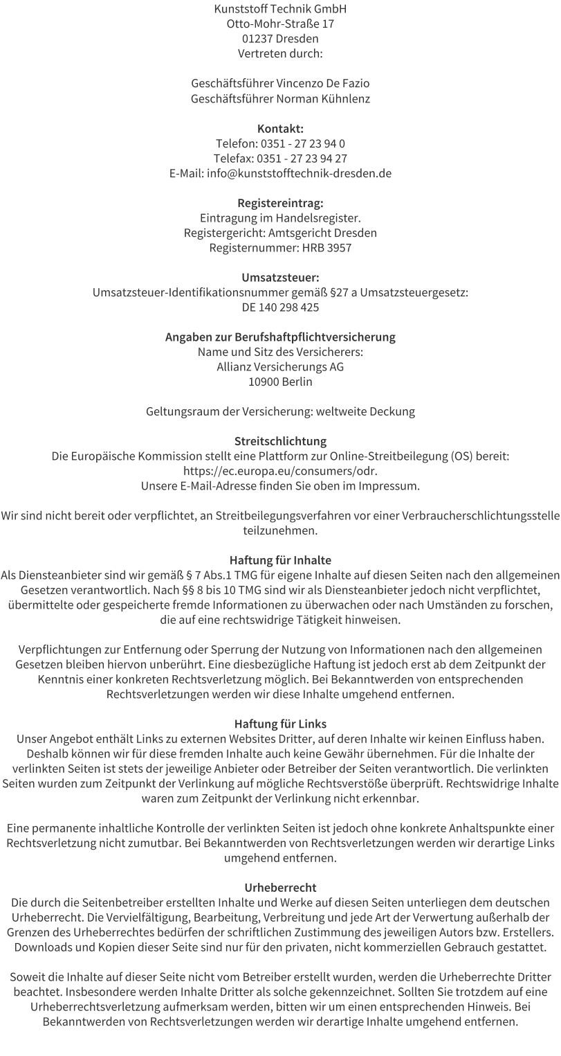 Kunststoff Technik GmbH Otto-Mohr-Stra�e 17 01237 Dresden Vertreten durch:  Gesch�ftsf�hrer Vincenzo De Fazio Gesch�ftsf�hrer Norman K�hnlenz  Kontakt: Telefon: 0351 - 27 23 94 0 Telefax: 0351 - 27 23 94 27 E-Mail: info@kunststofftechnik-dresden.de  Registereintrag: Eintragung im Handelsregister. Registergericht: Amtsgericht Dresden Registernummer: HRB 3957  Umsatzsteuer: Umsatzsteuer-Identifikationsnummer gem�� �27 a Umsatzsteuergesetz: DE 140 298 425  Angaben zur Berufshaftpflichtversicherung Name und Sitz des Versicherers: Allianz Versicherungs AG 10900 Berlin  Geltungsraum der Versicherung: weltweite Deckung  Streitschlichtung Die Europ�ische Kommission stellt eine Plattform zur Online-Streitbeilegung (OS) bereit: https://ec.europa.eu/consumers/odr. Unsere E-Mail-Adresse finden Sie oben im Impressum.  Wir sind nicht bereit oder verpflichtet, an Streitbeilegungsverfahren vor einer Verbraucherschlichtungsstelle teilzunehmen.  Haftung f�r Inhalte Als Diensteanbieter sind wir gem�� � 7 Abs.1 TMG f�r eigene Inhalte auf diesen Seiten nach den allgemeinen Gesetzen verantwortlich. Nach �� 8 bis 10 TMG sind wir als Diensteanbieter jedoch nicht verpflichtet, �bermittelte oder gespeicherte fremde Informationen zu �berwachen oder nach Umst�nden zu forschen, die auf eine rechtswidrige T�tigkeit hinweisen.  Verpflichtungen zur Entfernung oder Sperrung der Nutzung von Informationen nach den allgemeinen Gesetzen bleiben hiervon unber�hrt. Eine diesbez�gliche Haftung ist jedoch erst ab dem Zeitpunkt der Kenntnis einer konkreten Rechtsverletzung m�glich. Bei Bekanntwerden von entsprechenden Rechtsverletzungen werden wir diese Inhalte umgehend entfernen.  Haftung f�r Links Unser Angebot enth�lt Links zu externen Websites Dritter, auf deren Inhalte wir keinen Einfluss haben. Deshalb k�nnen wir f�r diese fremden Inhalte auch keine Gew�hr �bernehmen. F�r die Inhalte der verlinkten Seiten ist stets der jeweilige Anbieter oder Betreiber der Seiten verantwortlich. Die verlinkten Seiten wurden zum Zeitpunkt der Verlinkung auf m�gliche Rechtsverst��e �berpr�ft. Rechtswidrige Inhalte waren zum Zeitpunkt der Verlinkung nicht erkennbar.  Eine permanente inhaltliche Kontrolle der verlinkten Seiten ist jedoch ohne konkrete Anhaltspunkte einer Rechtsverletzung nicht zumutbar. Bei Bekanntwerden von Rechtsverletzungen werden wir derartige Links umgehend entfernen.  Urheberrecht Die durch die Seitenbetreiber erstellten Inhalte und Werke auf diesen Seiten unterliegen dem deutschen Urheberrecht. Die Vervielf�ltigung, Bearbeitung, Verbreitung und jede Art der Verwertung au�erhalb der Grenzen des Urheberrechtes bed�rfen der schriftlichen Zustimmung des jeweiligen Autors bzw. Erstellers. Downloads und Kopien dieser Seite sind nur f�r den privaten, nicht kommerziellen Gebrauch gestattet.  Soweit die Inhalte auf dieser Seite nicht vom Betreiber erstellt wurden, werden die Urheberrechte Dritter beachtet. Insbesondere werden Inhalte Dritter als solche gekennzeichnet. Sollten Sie trotzdem auf eine Urheberrechtsverletzung aufmerksam werden, bitten wir um einen entsprechenden Hinweis. Bei Bekanntwerden von Rechtsverletzungen werden wir derartige Inhalte umgehend entfernen.
