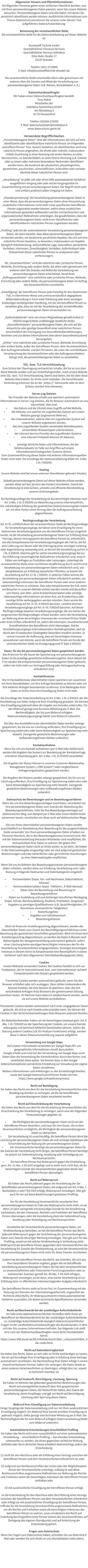 Allgemeiner Hinweis und Pflichtinformationen Die folgenden Hinweise geben einen einfachen �berblick dar�ber, was mit Ihren personenbezogenen Daten passiert, wenn Sie unsere Website besuchen. Personenbezogene Daten sind alle Daten, mit denen Sie pers�nlich identifiziert werden k�nnen. Ausf�hrliche Informationen zum Thema Datenschutz entnehmen Sie unserer unter diesem Text aufgef�hrten Datenschutzerkl�rung.  Benennung der verantwortlichen Stelle Die verantwortliche Stelle f�r die Datenverarbeitung auf dieser Website ist:  Kunststoff Technik GmbH Gesch�ftsf�hrer Vincenzo De Fazio Gesch�ftsf�hrer Norman K�hnlenz Otto-Mohr-Stra�e 17 01237 Dresden  Telefon: 0351-2723940 E-Mail: info@kunststofftechnik-dresden.de  Die verantwortliche Stelle entscheidet allein oder gemeinsam mit anderen �ber die Zwecke und Mittel der Verarbeitung von personenbezogenen Daten (z.B. Namen, Kontaktdaten o. �.).  Datenschutzbeauftragter Wir haben einen Datenschutzbeauftragten bestellt. Tony Nobst Mitarbeiter der mobilplus Systemhaus GmbH Am W�steberg 3 01723 Kesselsdorf  Telefon: 035204-270350 E-Mail: datenschutzteam@mobilplus.it www.datenschutz-genie.de   Verwendete Begrifflichkeiten �Personenbezogene Daten� sind alle Informationen, die sich auf eine identifizierte oder identifizierbare nat�rliche Person (im Folgenden �betroffene Person� bzw. Nutzer) beziehen; als identifizierbar wird eine nat�rliche Person angesehen, die direkt oder indirekt, insbesondere mittels Zuordnung zu einer Kennung wie einem Namen, zu einer Kennnummer, zu Standortdaten, zu einer Online-Kennung (z.B. Cookie) oder zu einem oder mehreren besonderen Merkmalen identifiziert werden kann, die Ausdruck der physischen, physiologischen, genetischen, psychischen, wirtschaftlichen, kulturellen oder sozialen Identit�t dieser nat�rlichen Person sind.  �Verarbeitung� ist jeder mit oder ohne Hilfe automatisierter Verfahren ausgef�hrten Vorgang oder jede solche Vorgangsreihe im Zusammenhang mit personenbezogenen Daten. Der Begriff reicht weit und umfasst praktisch jeden Umgang mit Daten.  �Pseudonymisierung� die Verarbeitung personenbezogener Daten in einer Weise, dass die personenbezogenen Daten ohne Hinzuziehung zus�tzlicher Informationen nicht mehr einer spezifischen betroffenen Person zugeordnet werden k�nnen, sofern diese zus�tzlichen Informationen gesondert aufbewahrt werden und technischen und organisatorischen Ma�nahmen unterliegen, die gew�hrleisten, dass die personenbezogenen Daten nicht einer identifizierten oder identifizierbaren nat�rlichen Person zugewiesen werden;  �Profiling� jede Art der automatisierten Verarbeitung personenbezogener Daten, die darin besteht, dass diese personenbezogenen Daten verwendet werden, um bestimmte pers�nliche Aspekte, die sich auf eine nat�rliche Person beziehen, zu bewerten, insbesondere um Aspekte bez�glich Arbeitsleistung, wirtschaftliche Lage, Gesundheit, pers�nliche Vorlieben, Interessen, Zuverl�ssigkeit, Verhalten, Aufenthaltsort oder Ortswechsel dieser nat�rlichen Person zu analysieren oder vorherzusagen;  Als �Verantwortlicher� wird die nat�rliche oder juristische Person, Beh�rde, Einrichtung oder andere Stelle, die allein oder gemeinsam mit anderen �ber die Zwecke und Mittel der Verarbeitung von personenbezogenen Daten entscheidet, bezeichnet. �Auftragsverarbeiter� eine nat�rliche oder juristische Person, Beh�rde, Einrichtung oder andere Stelle, die personenbezogene Daten im Auftrag des Verantwortlichen verarbeitet;  �Einwilligung� der betroffenen Person jede freiwillig f�r den bestimmten Fall, in informierter Weise und unmissverst�ndlich abgegebene Willensbekundung in Form einer Erkl�rung oder einer sonstigen eindeutigen best�tigenden Handlung, mit der die betroffene Person zu verstehen gibt, dass sie mit der Verarbeitung der sie betreffenden personenbezogenen Daten einverstanden ist;  �Aufsichtsbeh�rde� eine von einem Mitgliedstaat gem�� Artikel 51 DSGVO eingerichtete unabh�ngige staatliche Stelle; �Gesundheitsdaten� personenbezogene Daten, die sich auf die k�rperliche oder geistige Gesundheit einer nat�rlichen Person, einschlie�lich der Erbringung von Gesundheitsdienstleistungen, beziehen und aus denen Informationen �ber deren Gesundheitszustand hervorgehen; �Dritter� eine nat�rliche oder juristische Person, Beh�rde, Einrichtung oder andere Stelle, au�er der betroffenen Person, dem Verantwortlichen, dem Auftragsverarbeiter und den Personen, die unter der unmittelbaren Verantwortung des Verantwortlichen oder des Auftragsverarbeiters befugt sind, die personenbezogenen Daten zu verarbeiten.  SSL- bzw. TLS-Verschl�sselung  Zum Schutz der �bertragung vertraulicher Inhalte, die Sie an uns �ber diese Website senden und aus Sicherheitsgr�nden, nutzt unsere Website eine SSL- bzw. TLS-Verschl�sselung. Damit sind Daten, die Sie �ber diese Website �bermitteln, f�r Dritte nicht mitlesbar. Die Verschl�sselte Verbindung erkennen Sie an der �https://� Adresszeile oder an dem Schloss-Symbol Ihres Browsers.  Server-Log-Dateien  Der Provider der Website erhebt und speichert automatisch Informationen in Server-Log-Dateien, die Ihr Browser automatisch an uns �bermittelt. Dies sind: �	das Datum und die Uhrzeit eines Zugriffs auf die Website, �	die Website, von welcher ein zugreifendes System auf unsere Website gelangt (sogenannte Referrer), �	die Unterwebseiten, welche �ber ein zugreifendes System auf unserer Website angesteuert werden, �	das vom zugreifenden System verwendete Betriebssystem, �	verwendeten Browsertypen und Versionen, �	der Internet-Service-Provider des zugreifenden Systems  �	eine Internet-Protokoll-Adresse (IP-Adresse),  �	sonstige �hnliche Daten und Informationen, die der Gefahrenabwehr im Falle von Angriffen auf unsere informationstechnologischen Systeme dienen. Eine Zusammenf�hrung dieser Daten mit anderen Informationsquellen findet nicht statt. Die Grundlage der Datenverarbeitung bildet Art. 6 Abs. 1 lit. f DSGVO.  Hosting  Unsere Website wird bei einem externen Dienstleister gehostet (Hoster).  Sobald personenbezogene Daten auf dieser Website erfasst werden, werden diese auf den Servern des Hosters verarbeitet. Zweck der Verarbeitung ist eine sichere, schnelle und effiziente Bereitstellung unseres Onlineangebots.   Die Rechtsgrundlage der Verarbeitung ist das berechtigte Interesse nach Art. 6 Abs. 1 lit. f) DSGVO zur Absicherung unseres Internetauftritts. Zur vollst�ndigen Erf�llung der gesetzlichen Datenschutzvorgaben haben wir mit dem Hoster einen Vertrag �ber die Auftragsverarbeitung abgeschlossen.  Rechtsgrundlage der Verarbeitung  Art. 6 I lit. a DSGVO dient der verantwortlichen Stelle als Rechtsgrundlage f�r Verarbeitungsvorg�nge, bei denen eine Einwilligung f�r einen bestimmten Verarbeitungszweck von der betroffenen Person eingeholt wurde. Ist die Verarbeitung personenbezogener Daten zur Erf�llung eines Vertrags, dessen Vertragspartei die betroffene Person ist, erforderlich, wie dies beispielsweise bei Verarbeitungsvorg�ngen der Fall ist, die f�r eine Lieferung von Waren oder die Erbringung einer sonstigen Leistung oder Gegenleistung notwendig sind, so beruht die Verarbeitung auf Art. 6 I lit. b DSGVO. Gleiches gilt f�r solche Verarbeitungsvorg�nge die zur Durchf�hrung vorvertraglicher Ma�nahmen erforderlich sind, etwa in F�llen von Anfragen zu Produkten oder Leistungen. Unterliegt die verantwortliche Stelle einer rechtlichen Verpflichtung durch welche eine Verarbeitung von personenbezogenen Daten erforderlich wird, wie beispielsweise zur Erf�llung steuerlicher Pflichten, so basiert die Verarbeitung auf Art. 6 I lit. c DSGVO. In seltenen F�llen k�nnte die Verarbeitung von personenbezogenen Daten erforderlich werden, um lebenswichtige Interessen der betroffenen Person oder einer anderen nat�rlichen Person zu sch�tzen. Dies w�re beispielsweise der Fall, wenn ein Besucher in unserem Betrieb verletzt werden w�rde und daraufhin sein Name, sein Alter, seine Krankenkassendaten oder sonstige lebenswichtige Informationen an einen Arzt, ein Krankenhaus oder sonstige Dritte weitergegeben werden m�ssten. Dann w�rde die Verarbeitung auf Art. 6 I lit. d DSGVO beruhen. Letztlich k�nnten Verarbeitungsvorg�nge auf Art. 6 I lit. f DSGVO beruhen. Auf dieser Rechtsgrundlage basieren Verarbeitungsvorg�nge, die von keiner der vorgenannten Rechtsgrundlagen erfasst werden, wenn die Verarbeitung zur Wahrung eines berechtigten Interesses der verantwortlichen Stelle oder eines Dritten erforderlich ist, sofern die Interessen, Grundrechte und Grundfreiheiten des Betroffenen nicht �berwiegen. Solche Verarbeitungsvorg�nge sind insbesondere deshalb gestattet, weil sie durch den Europ�ischen Gesetzgeber besonders erw�hnt wurden. Er vertrat insoweit die Auffassung, dass ein berechtigtes Interesse anzunehmen sein k�nnte, wenn die betroffene Person ein Kunde der verantwortlichen Stelle ist (Erw�gungsgrund 47 Satz 2 DSGVO).  Dauer, f�r die die personenbezogenen Daten gespeichert werden  Das Kriterium f�r die Dauer der Speicherung von personenbezogenen Daten ist die jeweilige gesetzliche Aufbewahrungsfrist. Nach Ablauf der Frist werden die entsprechenden personenbezogenen Daten gel�scht, sofern sie nicht mehr zur Vertragserf�llung oder Vertragsanbahnung erforderlich sind.  Kontaktformular  Die im Kontaktformular �bermittelten Daten speichern wir zusammen mit Ihren Kontaktdaten, um Ihre Anfrage bearbeitet zu k�nnen oder um Ihre weiteren Anliegen beantworten zu k�nnen. Eine Weitergabe Ihrer Daten an Dritte ohne Ihre Einwilligung findet nicht statt.   Die Grundlage der Datenverarbeitung ist Art. 6 Abs. 1 lit. a DSGVO, der die Verarbeitung von Daten Aufgrund Ihrer Einwilligung gestattet. Sie k�nnen Ihre Einwilligung jederzeit ohne die Angabe von Gr�nden widerrufen. F�r den Widerruf gen�gt eine formlose Mitteilung per E-Mail. Die Rechtm��igkeit, der bis zum Widerruf erfolgten Datenverarbeitungsvorg�nge bleibt vom Widerruf unber�hrt.  Die �ber das Kontaktformular �bermittelten Daten werden solange gespeichert, bis Sie uns zur L�schung auffordern, Ihre Einwilligung zur Speicherung widerrufen oder keine Notwendigkeit zur Speicherung mehr besteht. Zwingende gesetzliche Bestimmungen oder Aufbewahrungsfristen bleiben unber�hrt.  Kontaktaufnahme  Wenn Sie mit uns Kontakt aufnehmen (per E-Mail oder telefonisch) werden die Angaben des Nutzers zur Bearbeitung der Kontaktanfrage und deren Abwicklung gem. Art. 6 Abs. 1 lit. b) DSGVO verarbeitet.  Die Angaben der Nutzer k�nnen in unserem Customer-Relationship-Management System (�CRM System�) oder vergleichbarer Anfragenorganisation gespeichert werden.  Die Angaben des Nutzers werden solange gespeichert, bis Sie uns zur L�schung auffordern, Ihre Einwilligung zur Speicherung widerrufen oder keine Notwendigkeit zur Speicherung mehr besteht. Zwingende gesetzliche Bestimmungen oder Aufbewahrungsfristen bleiben unber�hrt.  Datenschutz bei Bewerbungen und im Bewerbungsverfahren  Wenn Sie uns Ihre Bewerbungsunterlagen zuschicken, verarbeiten wir Ihre personenbezogenen Daten zum Zwecke der Abwicklung des Bewerbungsverfahrens. Falls Sie Ihre Bewerbungsunterlagen auf elektronischen Weg, zum Beispiel per E-Mail oder einem Webformular zukommen lassen, verarbeiten wir diese auch auf elektronischen Wege.   Die von Ihnen �bermittelten personenbezogenen Daten werden ausschlie�lich zur Bearbeitung Ihrer Bewerbung f�r die ausgeschriebene Stelle verwendet. Von Ihren personenbezogenen Daten erhalten nur Personen Kenntnis, die in den Bewerbungsprozess involviert sind. Alle mit der Datenverarbeitung betrauten Mitarbeiter sind verpflichtet, die Vertraulichkeit Ihrer Daten zu wahren. Wir geben Ihre personenbezogenen Daten nicht an Dritte weiter, es sei denn, Sie haben in die Datenweitergabe eingewilligt oder wir sind aufgrund gesetzlicher Bestimmungen und/oder beh�rdlicher oder gerichtlicher Anordnungen zu einer Datenweitergabe verpflichtet.  Wenn Sie uns im Rahmen des Bewerbungsprozesses personenbezogene Daten mitteilen, werden diese zur Erhebung, Verarbeitung und / oder Nutzung in folgende Datenarten und Datenkategorien eingeteilt:  �	Personendaten (bspw. Vor- und Nachname, Geburtsdatum, Adresse) �	Kommunikationsdaten (bspw. Telefonnr., E-Mail-Adresse) �	Daten �ber die Beurteilung und Bewertung im Bewerbungsverfahren �	Daten zur Ausbildung und zum bisherigen beruflichen Werdegang (bspw. Schule, Berufsausbildung, Studium, Promotion, Zeugnisse) �	Angaben zu sonstigen Qualifikationen (z.B. Sprachfertigkeiten, PC-Kenntnisse, ehrenamtliche T�tigkeiten) �	Bewerbungsfoto �	Angaben zum Gehaltswunsch �	Bewerbungshistorie  Wird mit Ihnen ein Anstellungsvertrag abgeschlossen, werden die �bermittelten Daten zum Zweck des Besch�ftigungsverh�ltnisses unter Beachtung der gesetzlichen Vorschriften gespeichert. Wird mit Ihnen kein Anstellungsvertrag abgeschlossen, so werden die Daten 6 Monate nach Bekanntgabe der Absageentscheidung automatisch gel�scht, sofern einer L�schung keine sonstigen berechtigten Interessen des f�r die Verarbeitung Verantwortlichen entgegenstehen. Sonstiges berechtigtes Interesse in diesem Sinne ist beispielsweise eine Beweispflicht in einem Verfahren nach dem Allgemeinen Gleichbehandlungsgesetz (AGG).  Cookies  Unsere Webseite verwendet Cookies. Bei Cookies handelt es sich um Textdateien, die im Internetbrowser bzw. vom Internetbrowser auf dem Computersystem des Nutzers gespeichert werden.   Transiente Cookies werden automatisiert gel�scht, wenn Sie den Browser schlie�en oder sich ausloggen. Dazu z�hlen insbesondere die Session-Cookies, die eine Session-ID speichern, �ber die sich verschiedene Anfragen Ihres Browsers der gemeinsamen Sitzung zuordnen lassen. Ihr Rechner kann dadurch wiedererkannt werden, wenn sie auf unsere Website zur�ckkehren.   Persistente Cookies werden automatisch nach einer vorgegebenen Dauer gel�scht, die sich je nach Cookie unterscheiden kann. Sie k�nnen die Cookies in den Sicherheitseinstellungen Ihres Browsers jederzeit l�schen.  Als Webseitenbetreiber haben wir ein berechtigtes Interesse gem. Art. 6 Abs. 1 lit. f DSGVO an der Speicherung der Cookies, um unsere Dienste reibungslos und technisch fehlerfrei bereitstellen k�nnen. Sofern die Setzung anderer Cookies (z.B. f�r Analyse-Funktionen) erfolgt, werden diese in dieser Datenschutzerkl�rung separat aufgef�hrt.  Verwendung von Google Maps  Auf unserer Internetseite verwenden wir Google Maps API, um geographische Informationen visuell darzustellen.  Google erhebt und nutzt bei der Verwendung von Google Maps auch Daten �ber die Verwendung der Kartenfunktion durch den Nutzer und verarbeitet diese weiter. Sie k�nnen dazu in den Google Datenschutzoptionen pers�nliche Einstellung zur Verwaltung der eigene Daten vornehmen.  Weitere Informationen und Anleitungen zu den Einstellm�glichkeiten, sowie den Google Datenschutzrichtlinien finden Sie hier: https://www.google.com/policies/privacy/  Recht auf Best�tigung  Sie haben das Recht von dem f�r die Verarbeitung Verantwortlichen eine Best�tigung dar�ber zu verlangen, ob die Sie betreffenden personenbezogenen Daten verarbeitet werden.   Recht auf Einschr�nkung der Verarbeitung  Sie haben das Recht von dem f�r die Verarbeitung Verantwortlichen die Einschr�nkung der Verarbeitung zu verlangen, wenn eine der folgenden Voraussetzungen gegeben ist:  �	Die Richtigkeit der personenbezogenen Daten wird von der betroffenen Person bestritten, und zwar f�r eine Dauer, die es dem Verantwortlichen erm�glicht, die Richtigkeit der personenbezogenen Daten zu �berpr�fen. �	Die Verarbeitung ist unrechtm��ig, die betroffene Person lehnt die L�schung der personenbezogenen Daten ab und verlangt stattdessen die Einschr�nkung der Nutzung der personenbezogenen Daten. �	Der Verantwortliche ben�tigt die personenbezogenen Daten f�r die Zwecke der Verarbeitung nicht l�nger, die betroffene Person ben�tigt sie jedoch zur Geltendmachung, Aus�bung oder Verteidigung von Rechtsanspr�chen. �	Die betroffene Person hat Widerspruch gegen die Verarbeitung gem. Art. 21 Abs. 1 DS-GVO eingelegt und es steht noch nicht fest, ob die berechtigten Gr�nde des Verantwortlichen gegen�ber denen der betroffenen Person �berwiegen.  Recht auf Widerspruch  Sie haben das Recht jederzeit gegen die Verarbeitung der Sie betreffenden personenbezogenen Daten, die aufgrund von Art. 6 Abs. 1 Buchstaben e oder f DS-GVO erfolgt, Widerspruch einzulegen. Dies gilt auch f�r ein auf diese Bestimmungen gest�tztes Profiling.  Der f�r die Verarbeitung Verantwortliche verarbeitet Ihre personenbezogenen Daten im Falle des Widerspruchs nicht mehr, es sei denn, er kann zwingende schutzw�rdige Gr�nde f�r die Verarbeitung nachweisen, die den Interessen, Rechten und Freiheiten der betroffenen Person �berwiegen, oder die Verarbeitung dient der Geltendmachung, Aus�bung oder Verteidigung von Rechtsanspr�chen.  Verarbeitet der Verantwortliche personenbezogene Daten, um Direktwerbung zu betreiben, so hat die betroffene Person das Recht, jederzeit Widerspruch gegen die Verarbeitung der personenbezogenen Daten zum Zwecke derartiger Werbung einzulegen. Dies gilt auch f�r das Profiling, soweit es mit solcher Direktwerbung in Verbindung steht. Widerspricht die betroffene Person gegen�ber dem Verantwortlichen der Verarbeitung f�r Zwecke der Direktwerbung, so wird der Verantwortliche die personenbezogenen Daten nicht mehr f�r diese Zwecke verarbeiten.  Zudem hat die betroffene Person das Recht, aus Gr�nden, die sich aus ihrer besonderen Situation ergeben, gegen die sie betreffende Verarbeitung personenbezogener Daten, die bei dem Verantwortlichen zu wissenschaftlichen oder historischen Forschungszwecken oder zu statistischen Zwecken gem�� Art. 89 Abs. 1 DS-GVO erfolgen, Widerspruch einzulegen, es sei denn, eine solche Verarbeitung ist zur Erf�llung einer im �ffentlichen Interesse liegenden Aufgabe erforderlich.  Der betroffenen Person steht es ferner frei, im Zusammenhang mit der Nutzung von Diensten der Informationsgesellschaft, ungeachtet der Richtlinie 2002/58/EG, ihr Widerspruchsrecht mittels automatisierter Verfahren auszu�ben, bei denen technische Spezifikationen verwendet werden.  Recht auf Beschwerde bei der zust�ndigen Aufsichtsbeh�rde Im Falle eines datenschutzrechtlichen Versto�es steht Ihnen als Betroffener ein Beschwerderecht bei der zust�ndigen Aufsichtsbeh�rde zu. Zust�ndige Aufsichtsbeh�rde bez�glich datenschutzrechtlicher Fragen ist der Landesdatenschutzbeauftragte des Bundeslandes, in dem sich der Sitz unseres Unternehmens befindet. Der folgende Link stellt eine Liste der Datenschutzbeauftragten sowie deren Kontaktdaten bereit: https://www.bfdi.bund.de/DE/Infothek/Anschriften_Links/anschriften_links-node.html.  Recht auf Daten�bertragbarkeit  Sie haben das Recht, Daten an sich oder an Dritte aush�ndigen zu lassen, die wir auf Grundlage Ihrer Einwilligung oder in Erf�llung eines Vertrags automatisiert verarbeiten. Die Bereitstellung Ihrer Daten erfolgt in einem maschinenlesbaren Format. Sofern Sie verlangen, die Daten direkt an einen anderen Verantwortlichen zu �bertragen, erfolgt dies nur, soweit es technisch machbar ist.  Recht auf Auskunft, Berichtigung, L�schung, Sperrung  Sie haben im Rahmen der geltenden gesetzlichen Bestimmungen das Recht auf unentgeltliche Auskunft �ber Ihre gespeicherten personenbezogenen Daten, die Herkunft der Daten, den Zweck der Verarbeitung, deren Empf�nger und ggf. ein Recht auf Berichtigung, L�schung oder Sperrung dieser Daten.   Widerruf Ihrer Einwilligung zur Datenverarbeitung  Einige Vorg�nge der Datenverarbeitung sind nur mit Ihrer ausdr�cklichen Einwilligung m�glich. Ein Widerruf Ihrer bereits erteilten Einwilligung ist jederzeit m�glich. Daf�r gen�gt eine formlose Mitteilung per E-Mail. Die Rechtm��igkeit der bis zum Widerruf erfolgten Datenverarbeitung bleibt vom Widerruf unber�hrt.  Automatisierte Entscheidungen einschlie�lich Profiling  Sie haben das Recht nicht einer ausschlie�lich auf einer automatisierten Verarbeitung � einschlie�lich Profiling � beruhenden Entscheidung unterworfen zu werden, die Ihnen gegen�ber rechtliche Wirkung entfaltet oder Sie in �hnlicher Weise erheblich beeintr�chtigt, sofern die Entscheidung:  (1) nicht f�r den Abschluss oder die Erf�llung eines Vertrags zwischen der betroffenen Person und dem Verantwortlichen erforderlich ist, oder   (2) aufgrund von Rechtsvorschriften der Union oder der Mitgliedstaaten, denen der Verantwortliche unterliegt, zul�ssig ist und diese Rechtsvorschriften angemessene Ma�nahmen zur Wahrung der Rechte und Freiheiten sowie der berechtigten Interessen der betroffenen Person enthalten oder   (3) mit ausdr�cklicher Einwilligung der betroffenen Person erfolgt.  Ist die Entscheidung f�r den Abschluss oder die Erf�llung eines Vertrags zwischen der betroffenen Person und dem Verantwortlichen erforderlich oder erfolgt sie mit ausdr�cklicher Einwilligung der betroffenen Person, trifft der f�r die Verarbeitung Verantwortliche angemessene Ma�nahmen, um die Rechte und Freiheiten sowie die berechtigten Interessen der betroffenen Person zu wahren, wozu mindestens das Recht auf Erwirkung des Eingreifens einer Person seitens des Verantwortlichen, auf Darlegung des eigenen Standpunkts und auf Anfechtung der Entscheidung geh�rt.  Fragen zum Datenschutz Wenn Sie Fragen zum Datenschutz haben, schreiben Sie uns bitte eine E-Mail oder wenden Sie sich direkt an uns (Kontaktdaten siehe oben).