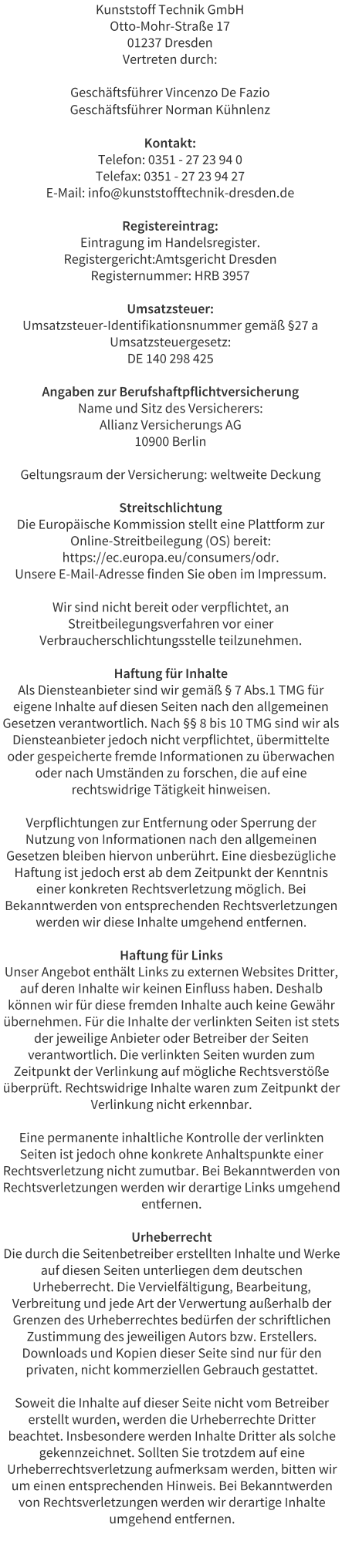 Kunststoff Technik GmbH Otto-Mohr-Stra�e 17 01237 Dresden Vertreten durch:  Gesch�ftsf�hrer Vincenzo De Fazio Gesch�ftsf�hrer Norman K�hnlenz  Kontakt: Telefon: 0351 - 27 23 94 0 Telefax: 0351 - 27 23 94 27 E-Mail: info@kunststofftechnik-dresden.de  Registereintrag: Eintragung im Handelsregister. Registergericht:Amtsgericht Dresden Registernummer: HRB 3957  Umsatzsteuer: Umsatzsteuer-Identifikationsnummer gem�� �27 a Umsatzsteuergesetz: DE 140 298 425  Angaben zur Berufshaftpflichtversicherung Name und Sitz des Versicherers: Allianz Versicherungs AG 10900 Berlin  Geltungsraum der Versicherung: weltweite Deckung  Streitschlichtung Die Europ�ische Kommission stellt eine Plattform zur Online-Streitbeilegung (OS) bereit: https://ec.europa.eu/consumers/odr. Unsere E-Mail-Adresse finden Sie oben im Impressum.  Wir sind nicht bereit oder verpflichtet, an Streitbeilegungsverfahren vor einer Verbraucherschlichtungsstelle teilzunehmen.  Haftung f�r Inhalte Als Diensteanbieter sind wir gem�� � 7 Abs.1 TMG f�r eigene Inhalte auf diesen Seiten nach den allgemeinen Gesetzen verantwortlich. Nach �� 8 bis 10 TMG sind wir als Diensteanbieter jedoch nicht verpflichtet, �bermittelte oder gespeicherte fremde Informationen zu �berwachen oder nach Umst�nden zu forschen, die auf eine rechtswidrige T�tigkeit hinweisen.  Verpflichtungen zur Entfernung oder Sperrung der Nutzung von Informationen nach den allgemeinen Gesetzen bleiben hiervon unber�hrt. Eine diesbez�gliche Haftung ist jedoch erst ab dem Zeitpunkt der Kenntnis einer konkreten Rechtsverletzung m�glich. Bei Bekanntwerden von entsprechenden Rechtsverletzungen werden wir diese Inhalte umgehend entfernen.  Haftung f�r Links Unser Angebot enth�lt Links zu externen Websites Dritter, auf deren Inhalte wir keinen Einfluss haben. Deshalb k�nnen wir f�r diese fremden Inhalte auch keine Gew�hr �bernehmen. F�r die Inhalte der verlinkten Seiten ist stets der jeweilige Anbieter oder Betreiber der Seiten verantwortlich. Die verlinkten Seiten wurden zum Zeitpunkt der Verlinkung auf m�gliche Rechtsverst��e �berpr�ft. Rechtswidrige Inhalte waren zum Zeitpunkt der Verlinkung nicht erkennbar.  Eine permanente inhaltliche Kontrolle der verlinkten Seiten ist jedoch ohne konkrete Anhaltspunkte einer Rechtsverletzung nicht zumutbar. Bei Bekanntwerden von Rechtsverletzungen werden wir derartige Links umgehend entfernen.  Urheberrecht Die durch die Seitenbetreiber erstellten Inhalte und Werke auf diesen Seiten unterliegen dem deutschen Urheberrecht. Die Vervielf�ltigung, Bearbeitung, Verbreitung und jede Art der Verwertung au�erhalb der Grenzen des Urheberrechtes bed�rfen der schriftlichen Zustimmung des jeweiligen Autors bzw. Erstellers. Downloads und Kopien dieser Seite sind nur f�r den privaten, nicht kommerziellen Gebrauch gestattet.  Soweit die Inhalte auf dieser Seite nicht vom Betreiber erstellt wurden, werden die Urheberrechte Dritter beachtet. Insbesondere werden Inhalte Dritter als solche gekennzeichnet. Sollten Sie trotzdem auf eine Urheberrechtsverletzung aufmerksam werden, bitten wir um einen entsprechenden Hinweis. Bei Bekanntwerden von Rechtsverletzungen werden wir derartige Inhalte umgehend entfernen.