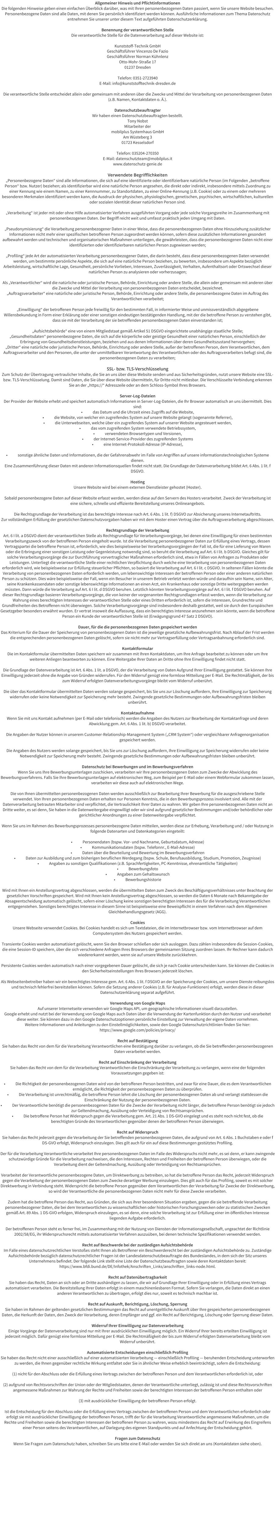 Allgemeiner Hinweis und Pflichtinformationen Die folgenden Hinweise geben einen einfachen �berblick dar�ber, was mit Ihren personenbezogenen Daten passiert, wenn Sie unsere Website besuchen. Personenbezogene Daten sind alle Daten, mit denen Sie pers�nlich identifiziert werden k�nnen. Ausf�hrliche Informationen zum Thema Datenschutz entnehmen Sie unserer unter diesem Text aufgef�hrten Datenschutzerkl�rung.  Benennung der verantwortlichen Stelle Die verantwortliche Stelle f�r die Datenverarbeitung auf dieser Website ist:  Kunststoff-Technik GmbH Gesch�ftsf�hrer Vincenzo De Fazio Gesch�ftsf�hrer Norman K�hnlenz Otto-Mohr-Stra�e 17 01237 Dresden  Telefon: 0351-2723940 E-Mail: info@kunststofftechnik-dresden.de  Die verantwortliche Stelle entscheidet allein oder gemeinsam mit anderen �ber die Zwecke und Mittel der Verarbeitung von personenbezogenen Daten (z.B. Namen, Kontaktdaten o. �.).  Datenschutzbeauftragter Wir haben einen Datenschutzbeauftragten bestellt. Tony Nobst Mitarbeiter der mobilplus Systemhaus GmbH Am W�steberg 3 01723 Kesselsdorf  Telefon: 035204-270350 E-Mail: datenschutzteam@mobilplus.it www.datenschutz-genie.de   Verwendete Begrifflichkeiten �Personenbezogene Daten� sind alle Informationen, die sich auf eine identifizierte oder identifizierbare nat�rliche Person (im Folgenden �betroffene Person� bzw. Nutzer) beziehen; als identifizierbar wird eine nat�rliche Person angesehen, die direkt oder indirekt, insbesondere mittels Zuordnung zu einer Kennung wie einem Namen, zu einer Kennnummer, zu Standortdaten, zu einer Online-Kennung (z.B. Cookie) oder zu einem oder mehreren besonderen Merkmalen identifiziert werden kann, die Ausdruck der physischen, physiologischen, genetischen, psychischen, wirtschaftlichen, kulturellen oder sozialen Identit�t dieser nat�rlichen Person sind.  �Verarbeitung� ist jeder mit oder ohne Hilfe automatisierter Verfahren ausgef�hrten Vorgang oder jede solche Vorgangsreihe im Zusammenhang mit personenbezogenen Daten. Der Begriff reicht weit und umfasst praktisch jeden Umgang mit Daten.  �Pseudonymisierung� die Verarbeitung personenbezogener Daten in einer Weise, dass die personenbezogenen Daten ohne Hinzuziehung zus�tzlicher Informationen nicht mehr einer spezifischen betroffenen Person zugeordnet werden k�nnen, sofern diese zus�tzlichen Informationen gesondert aufbewahrt werden und technischen und organisatorischen Ma�nahmen unterliegen, die gew�hrleisten, dass die personenbezogenen Daten nicht einer identifizierten oder identifizierbaren nat�rlichen Person zugewiesen werden;  �Profiling� jede Art der automatisierten Verarbeitung personenbezogener Daten, die darin besteht, dass diese personenbezogenen Daten verwendet werden, um bestimmte pers�nliche Aspekte, die sich auf eine nat�rliche Person beziehen, zu bewerten, insbesondere um Aspekte bez�glich Arbeitsleistung, wirtschaftliche Lage, Gesundheit, pers�nliche Vorlieben, Interessen, Zuverl�ssigkeit, Verhalten, Aufenthaltsort oder Ortswechsel dieser nat�rlichen Person zu analysieren oder vorherzusagen;  Als �Verantwortlicher� wird die nat�rliche oder juristische Person, Beh�rde, Einrichtung oder andere Stelle, die allein oder gemeinsam mit anderen �ber die Zwecke und Mittel der Verarbeitung von personenbezogenen Daten entscheidet, bezeichnet. �Auftragsverarbeiter� eine nat�rliche oder juristische Person, Beh�rde, Einrichtung oder andere Stelle, die personenbezogene Daten im Auftrag des Verantwortlichen verarbeitet;  �Einwilligung� der betroffenen Person jede freiwillig f�r den bestimmten Fall, in informierter Weise und unmissverst�ndlich abgegebene Willensbekundung in Form einer Erkl�rung oder einer sonstigen eindeutigen best�tigenden Handlung, mit der die betroffene Person zu verstehen gibt, dass sie mit der Verarbeitung der sie betreffenden personenbezogenen Daten einverstanden ist;  �Aufsichtsbeh�rde� eine von einem Mitgliedstaat gem�� Artikel 51 DSGVO eingerichtete unabh�ngige staatliche Stelle; �Gesundheitsdaten� personenbezogene Daten, die sich auf die k�rperliche oder geistige Gesundheit einer nat�rlichen Person, einschlie�lich der Erbringung von Gesundheitsdienstleistungen, beziehen und aus denen Informationen �ber deren Gesundheitszustand hervorgehen; �Dritter� eine nat�rliche oder juristische Person, Beh�rde, Einrichtung oder andere Stelle, au�er der betroffenen Person, dem Verantwortlichen, dem Auftragsverarbeiter und den Personen, die unter der unmittelbaren Verantwortung des Verantwortlichen oder des Auftragsverarbeiters befugt sind, die personenbezogenen Daten zu verarbeiten;  SSL- bzw. TLS-Verschl�sselung  Zum Schutz der �bertragung vertraulicher Inhalte, die Sie an uns �ber diese Website senden und aus Sicherheitsgr�nden, nutzt unsere Website eine SSL- bzw. TLS-Verschl�sselung. Damit sind Daten, die Sie �ber diese Website �bermitteln, f�r Dritte nicht mitlesbar. Die Verschl�sselte Verbindung erkennen Sie an der �https://� Adresszeile oder an dem Schloss-Symbol Ihres Browsers.  Server-Log-Dateien  Der Provider der Website erhebt und speichert automatisch Informationen in Server-Log-Dateien, die Ihr Browser automatisch an uns �bermittelt. Dies sind: �	das Datum und die Uhrzeit eines Zugriffs auf die Website, �	die Website, von welcher ein zugreifendes System auf unsere Website gelangt (sogenannte Referrer), �	die Unterwebseiten, welche �ber ein zugreifendes System auf unserer Website angesteuert werden, �	das vom zugreifenden System verwendete Betriebssystem, �	verwendeten Browsertypen und Versionen, �	der Internet-Service-Provider des zugreifenden Systems  �	eine Internet-Protokoll-Adresse (IP-Adresse),  �	sonstige �hnliche Daten und Informationen, die der Gefahrenabwehr im Falle von Angriffen auf unsere informationstechnologischen Systeme dienen. Eine Zusammenf�hrung dieser Daten mit anderen Informationsquellen findet nicht statt. Die Grundlage der Datenverarbeitung bildet Art. 6 Abs. 1 lit. f DSGVO.  Hosting  Unsere Website wird bei einem externen Dienstleister gehostet (Hoster).  Sobald personenbezogene Daten auf dieser Website erfasst werden, werden diese auf den Servern des Hosters verarbeitet. Zweck der Verarbeitung ist eine sichere, schnelle und effiziente Bereitstellung unseres Onlineangebots.   Die Rechtsgrundlage der Verarbeitung ist das berechtigte Interesse nach Art. 6 Abs. 1 lit. f) DSGVO zur Absicherung unseres Internetauftritts. Zur vollst�ndigen Erf�llung der gesetzlichen Datenschutzvorgaben haben wir mit dem Hoster einen Vertrag �ber die Auftragsverarbeitung abgeschlossen.  Rechtsgrundlage der Verarbeitung  Art. 6 I lit. a DSGVO dient der verantwortlichen Stelle als Rechtsgrundlage f�r Verarbeitungsvorg�nge, bei denen eine Einwilligung f�r einen bestimmten Verarbeitungszweck von der betroffenen Person eingeholt wurde. Ist die Verarbeitung personenbezogener Daten zur Erf�llung eines Vertrags, dessen Vertragspartei die betroffene Person ist, erforderlich, wie dies beispielsweise bei Verarbeitungsvorg�ngen der Fall ist, die f�r eine Lieferung von Waren oder die Erbringung einer sonstigen Leistung oder Gegenleistung notwendig sind, so beruht die Verarbeitung auf Art. 6 I lit. b DSGVO. Gleiches gilt f�r solche Verarbeitungsvorg�nge die zur Durchf�hrung vorvertraglicher Ma�nahmen erforderlich sind, etwa in F�llen von Anfragen zu Produkten oder Leistungen. Unterliegt die verantwortliche Stelle einer rechtlichen Verpflichtung durch welche eine Verarbeitung von personenbezogenen Daten erforderlich wird, wie beispielsweise zur Erf�llung steuerlicher Pflichten, so basiert die Verarbeitung auf Art. 6 I lit. c DSGVO. In seltenen F�llen k�nnte die Verarbeitung von personenbezogenen Daten erforderlich werden, um lebenswichtige Interessen der betroffenen Person oder einer anderen nat�rlichen Person zu sch�tzen. Dies w�re beispielsweise der Fall, wenn ein Besucher in unserem Betrieb verletzt werden w�rde und daraufhin sein Name, sein Alter, seine Krankenkassendaten oder sonstige lebenswichtige Informationen an einen Arzt, ein Krankenhaus oder sonstige Dritte weitergegeben werden m�ssten. Dann w�rde die Verarbeitung auf Art. 6 I lit. d DSGVO beruhen. Letztlich k�nnten Verarbeitungsvorg�nge auf Art. 6 I lit. f DSGVO beruhen. Auf dieser Rechtsgrundlage basieren Verarbeitungsvorg�nge, die von keiner der vorgenannten Rechtsgrundlagen erfasst werden, wenn die Verarbeitung zur Wahrung eines berechtigten Interesses der verantwortlichen Stelle oder eines Dritten erforderlich ist, sofern die Interessen, Grundrechte und Grundfreiheiten des Betroffenen nicht �berwiegen. Solche Verarbeitungsvorg�nge sind insbesondere deshalb gestattet, weil sie durch den Europ�ischen Gesetzgeber besonders erw�hnt wurden. Er vertrat insoweit die Auffassung, dass ein berechtigtes Interesse anzunehmen sein k�nnte, wenn die betroffene Person ein Kunde der verantwortlichen Stelle ist (Erw�gungsgrund 47 Satz 2 DSGVO).  Dauer, f�r die die personenbezogenen Daten gespeichert werden  Das Kriterium f�r die Dauer der Speicherung von personenbezogenen Daten ist die jeweilige gesetzliche Aufbewahrungsfrist. Nach Ablauf der Frist werden die entsprechenden personenbezogenen Daten gel�scht, sofern sie nicht mehr zur Vertragserf�llung oder Vertragsanbahnung erforderlich sind.  Kontaktformular  Die im Kontaktformular �bermittelten Daten speichern wir zusammen mit Ihren Kontaktdaten, um Ihre Anfrage bearbeitet zu k�nnen oder um Ihre weiteren Anliegen beantworten zu k�nnen. Eine Weitergabe Ihrer Daten an Dritte ohne Ihre Einwilligung findet nicht statt.   Die Grundlage der Datenverarbeitung ist Art. 6 Abs. 1 lit. a DSGVO, der die Verarbeitung von Daten Aufgrund Ihrer Einwilligung gestattet. Sie k�nnen Ihre Einwilligung jederzeit ohne die Angabe von Gr�nden widerrufen. F�r den Widerruf gen�gt eine formlose Mitteilung per E-Mail. Die Rechtm��igkeit, der bis zum Widerruf erfolgten Datenverarbeitungsvorg�nge bleibt vom Widerruf unber�hrt.  Die �ber das Kontaktformular �bermittelten Daten werden solange gespeichert, bis Sie uns zur L�schung auffordern, Ihre Einwilligung zur Speicherung widerrufen oder keine Notwendigkeit zur Speicherung mehr besteht. Zwingende gesetzliche Bestimmungen oder Aufbewahrungsfristen bleiben unber�hrt.  Kontaktaufnahme  Wenn Sie mit uns Kontakt aufnehmen (per E-Mail oder telefonisch) werden die Angaben des Nutzers zur Bearbeitung der Kontaktanfrage und deren Abwicklung gem. Art. 6 Abs. 1 lit. b) DSGVO verarbeitet.  Die Angaben der Nutzer k�nnen in unserem Customer-Relationship-Management System (�CRM System�) oder vergleichbarer Anfragenorganisation gespeichert werden.  Die Angaben des Nutzers werden solange gespeichert, bis Sie uns zur L�schung auffordern, Ihre Einwilligung zur Speicherung widerrufen oder keine Notwendigkeit zur Speicherung mehr besteht. Zwingende gesetzliche Bestimmungen oder Aufbewahrungsfristen bleiben unber�hrt.  Datenschutz bei Bewerbungen und im Bewerbungsverfahren  Wenn Sie uns Ihre Bewerbungsunterlagen zuschicken, verarbeiten wir Ihre personenbezogenen Daten zum Zwecke der Abwicklung des Bewerbungsverfahrens. Falls Sie Ihre Bewerbungsunterlagen auf elektronischen Weg, zum Beispiel per E-Mail oder einem Webformular zukommen lassen, verarbeiten wir diese auch auf elektronischen Wege.   Die von Ihnen �bermittelten personenbezogenen Daten werden ausschlie�lich zur Bearbeitung Ihrer Bewerbung f�r die ausgeschriebene Stelle verwendet. Von Ihren personenbezogenen Daten erhalten nur Personen Kenntnis, die in den Bewerbungsprozess involviert sind. Alle mit der Datenverarbeitung betrauten Mitarbeiter sind verpflichtet, die Vertraulichkeit Ihrer Daten zu wahren. Wir geben Ihre personenbezogenen Daten nicht an Dritte weiter, es sei denn, Sie haben in die Datenweitergabe eingewilligt oder wir sind aufgrund gesetzlicher Bestimmungen und/oder beh�rdlicher oder gerichtlicher Anordnungen zu einer Datenweitergabe verpflichtet.  Wenn Sie uns im Rahmen des Bewerbungsprozesses personenbezogene Daten mitteilen, werden diese zur Erhebung, Verarbeitung und / oder Nutzung in folgende Datenarten und Datenkategorien eingeteilt:  �	Personendaten (bspw. Vor- und Nachname, Geburtsdatum, Adresse) �	Kommunikationsdaten (bspw. Telefonnr., E-Mail-Adresse) �	Daten �ber die Beurteilung und Bewertung im Bewerbungsverfahren �	Daten zur Ausbildung und zum bisherigen beruflichen Werdegang (bspw. Schule, Berufsausbildung, Studium, Promotion, Zeugnisse) �	Angaben zu sonstigen Qualifikationen (z.B. Sprachfertigkeiten, PC-Kenntnisse, ehrenamtliche T�tigkeiten) �	Bewerbungsfoto �	Angaben zum Gehaltswunsch �	Bewerbungshistorie  Wird mit Ihnen ein Anstellungsvertrag abgeschlossen, werden die �bermittelten Daten zum Zweck des Besch�ftigungsverh�ltnisses unter Beachtung der gesetzlichen Vorschriften gespeichert. Wird mit Ihnen kein Anstellungsvertrag abgeschlossen, so werden die Daten 6 Monate nach Bekanntgabe der Absageentscheidung automatisch gel�scht, sofern einer L�schung keine sonstigen berechtigten Interessen des f�r die Verarbeitung Verantwortlichen entgegenstehen. Sonstiges berechtigtes Interesse in diesem Sinne ist beispielsweise eine Beweispflicht in einem Verfahren nach dem Allgemeinen Gleichbehandlungsgesetz (AGG).  Cookies  Unsere Webseite verwendet Cookies. Bei Cookies handelt es sich um Textdateien, die im Internetbrowser bzw. vom Internetbrowser auf dem Computersystem des Nutzers gespeichert werden.   Transiente Cookies werden automatisiert gel�scht, wenn Sie den Browser schlie�en oder sich ausloggen. Dazu z�hlen insbesondere die Session-Cookies, die eine Session-ID speichern, �ber die sich verschiedene Anfragen Ihres Browsers der gemeinsamen Sitzung zuordnen lassen. Ihr Rechner kann dadurch wiedererkannt werden, wenn sie auf unsere Website zur�ckkehren.   Persistente Cookies werden automatisch nach einer vorgegebenen Dauer gel�scht, die sich je nach Cookie unterscheiden kann. Sie k�nnen die Cookies in den Sicherheitseinstellungen Ihres Browsers jederzeit l�schen.  Als Webseitenbetreiber haben wir ein berechtigtes Interesse gem. Art. 6 Abs. 1 lit. f DSGVO an der Speicherung der Cookies, um unsere Dienste reibungslos und technisch fehlerfrei bereitstellen k�nnen. Sofern die Setzung anderer Cookies (z.B. f�r Analyse-Funktionen) erfolgt, werden diese in dieser Datenschutzerkl�rung separat aufgef�hrt.  Verwendung von Google Maps  Auf unserer Internetseite verwenden wir Google Maps API, um geographische Informationen visuell darzustellen.  Google erhebt und nutzt bei der Verwendung von Google Maps auch Daten �ber die Verwendung der Kartenfunktion durch den Nutzer und verarbeitet diese weiter. Sie k�nnen dazu in den Google Datenschutzoptionen pers�nliche Einstellung zur Verwaltung der eigene Daten vornehmen.  Weitere Informationen und Anleitungen zu den Einstellm�glichkeiten, sowie den Google Datenschutzrichtlinien finden Sie hier: https://www.google.com/policies/privacy/  Recht auf Best�tigung  Sie haben das Recht von dem f�r die Verarbeitung Verantwortlichen eine Best�tigung dar�ber zu verlangen, ob die Sie betreffenden personenbezogenen Daten verarbeitet werden.   Recht auf Einschr�nkung der Verarbeitung  Sie haben das Recht von dem f�r die Verarbeitung Verantwortlichen die Einschr�nkung der Verarbeitung zu verlangen, wenn eine der folgenden Voraussetzungen gegeben ist:  �	Die Richtigkeit der personenbezogenen Daten wird von der betroffenen Person bestritten, und zwar f�r eine Dauer, die es dem Verantwortlichen erm�glicht, die Richtigkeit der personenbezogenen Daten zu �berpr�fen. �	Die Verarbeitung ist unrechtm��ig, die betroffene Person lehnt die L�schung der personenbezogenen Daten ab und verlangt stattdessen die Einschr�nkung der Nutzung der personenbezogenen Daten. �	Der Verantwortliche ben�tigt die personenbezogenen Daten f�r die Zwecke der Verarbeitung nicht l�nger, die betroffene Person ben�tigt sie jedoch zur Geltendmachung, Aus�bung oder Verteidigung von Rechtsanspr�chen. �	Die betroffene Person hat Widerspruch gegen die Verarbeitung gem. Art. 21 Abs. 1 DS-GVO eingelegt und es steht noch nicht fest, ob die berechtigten Gr�nde des Verantwortlichen gegen�ber denen der betroffenen Person �berwiegen.  Recht auf Widerspruch  Sie haben das Recht jederzeit gegen die Verarbeitung der Sie betreffenden personenbezogenen Daten, die aufgrund von Art. 6 Abs. 1 Buchstaben e oder f DS-GVO erfolgt, Widerspruch einzulegen. Dies gilt auch f�r ein auf diese Bestimmungen gest�tztes Profiling.  Der f�r die Verarbeitung Verantwortliche verarbeitet Ihre personenbezogenen Daten im Falle des Widerspruchs nicht mehr, es sei denn, er kann zwingende schutzw�rdige Gr�nde f�r die Verarbeitung nachweisen, die den Interessen, Rechten und Freiheiten der betroffenen Person �berwiegen, oder die Verarbeitung dient der Geltendmachung, Aus�bung oder Verteidigung von Rechtsanspr�chen.  Verarbeitet der Verantwortliche personenbezogene Daten, um Direktwerbung zu betreiben, so hat die betroffene Person das Recht, jederzeit Widerspruch gegen die Verarbeitung der personenbezogenen Daten zum Zwecke derartiger Werbung einzulegen. Dies gilt auch f�r das Profiling, soweit es mit solcher Direktwerbung in Verbindung steht. Widerspricht die betroffene Person gegen�ber dem Verantwortlichen der Verarbeitung f�r Zwecke der Direktwerbung, so wird der Verantwortliche die personenbezogenen Daten nicht mehr f�r diese Zwecke verarbeiten.  Zudem hat die betroffene Person das Recht, aus Gr�nden, die sich aus ihrer besonderen Situation ergeben, gegen die sie betreffende Verarbeitung personenbezogener Daten, die bei dem Verantwortlichen zu wissenschaftlichen oder historischen Forschungszwecken oder zu statistischen Zwecken gem�� Art. 89 Abs. 1 DS-GVO erfolgen, Widerspruch einzulegen, es sei denn, eine solche Verarbeitung ist zur Erf�llung einer im �ffentlichen Interesse liegenden Aufgabe erforderlich.  Der betroffenen Person steht es ferner frei, im Zusammenhang mit der Nutzung von Diensten der Informationsgesellschaft, ungeachtet der Richtlinie 2002/58/EG, ihr Widerspruchsrecht mittels automatisierter Verfahren auszu�ben, bei denen technische Spezifikationen verwendet werden.  Recht auf Beschwerde bei der zust�ndigen Aufsichtsbeh�rde Im Falle eines datenschutzrechtlichen Versto�es steht Ihnen als Betroffener ein Beschwerderecht bei der zust�ndigen Aufsichtsbeh�rde zu. Zust�ndige Aufsichtsbeh�rde bez�glich datenschutzrechtlicher Fragen ist der Landesdatenschutzbeauftragte des Bundeslandes, in dem sich der Sitz unseres Unternehmens befindet. Der folgende Link stellt eine Liste der Datenschutzbeauftragten sowie deren Kontaktdaten bereit: https://www.bfdi.bund.de/DE/Infothek/Anschriften_Links/anschriften_links-node.html.  Recht auf Daten�bertragbarkeit  Sie haben das Recht, Daten an sich oder an Dritte aush�ndigen zu lassen, die wir auf Grundlage Ihrer Einwilligung oder in Erf�llung eines Vertrags automatisiert verarbeiten. Die Bereitstellung Ihrer Daten erfolgt in einem maschinenlesbaren Format. Sofern Sie verlangen, die Daten direkt an einen anderen Verantwortlichen zu �bertragen, erfolgt dies nur, soweit es technisch machbar ist.  Recht auf Auskunft, Berichtigung, L�schung, Sperrung  Sie haben im Rahmen der geltenden gesetzlichen Bestimmungen das Recht auf unentgeltliche Auskunft �ber Ihre gespeicherten personenbezogenen Daten, die Herkunft der Daten, den Zweck der Verarbeitung, deren Empf�nger und ggf. ein Recht auf Berichtigung, L�schung oder Sperrung dieser Daten.   Widerruf Ihrer Einwilligung zur Datenverarbeitung  Einige Vorg�nge der Datenverarbeitung sind nur mit Ihrer ausdr�cklichen Einwilligung m�glich. Ein Widerruf Ihrer bereits erteilten Einwilligung ist jederzeit m�glich. Daf�r gen�gt eine formlose Mitteilung per E-Mail. Die Rechtm��igkeit der bis zum Widerruf erfolgten Datenverarbeitung bleibt vom Widerruf unber�hrt.  Automatisierte Entscheidungen einschlie�lich Profiling  Sie haben das Recht nicht einer ausschlie�lich auf einer automatisierten Verarbeitung � einschlie�lich Profiling � beruhenden Entscheidung unterworfen zu werden, die Ihnen gegen�ber rechtliche Wirkung entfaltet oder Sie in �hnlicher Weise erheblich beeintr�chtigt, sofern die Entscheidung:  (1) nicht f�r den Abschluss oder die Erf�llung eines Vertrags zwischen der betroffenen Person und dem Verantwortlichen erforderlich ist, oder   (2) aufgrund von Rechtsvorschriften der Union oder der Mitgliedstaaten, denen der Verantwortliche unterliegt, zul�ssig ist und diese Rechtsvorschriften angemessene Ma�nahmen zur Wahrung der Rechte und Freiheiten sowie der berechtigten Interessen der betroffenen Person enthalten oder   (3) mit ausdr�cklicher Einwilligung der betroffenen Person erfolgt.  Ist die Entscheidung f�r den Abschluss oder die Erf�llung eines Vertrags zwischen der betroffenen Person und dem Verantwortlichen erforderlich oder erfolgt sie mit ausdr�cklicher Einwilligung der betroffenen Person, trifft der f�r die Verarbeitung Verantwortliche angemessene Ma�nahmen, um die Rechte und Freiheiten sowie die berechtigten Interessen der betroffenen Person zu wahren, wozu mindestens das Recht auf Erwirkung des Eingreifens einer Person seitens des Verantwortlichen, auf Darlegung des eigenen Standpunkts und auf Anfechtung der Entscheidung geh�rt.  Fragen zum Datenschutz Wenn Sie Fragen zum Datenschutz haben, schreiben Sie uns bitte eine E-Mail oder wenden Sie sich direkt an uns (Kontaktdaten siehe oben).