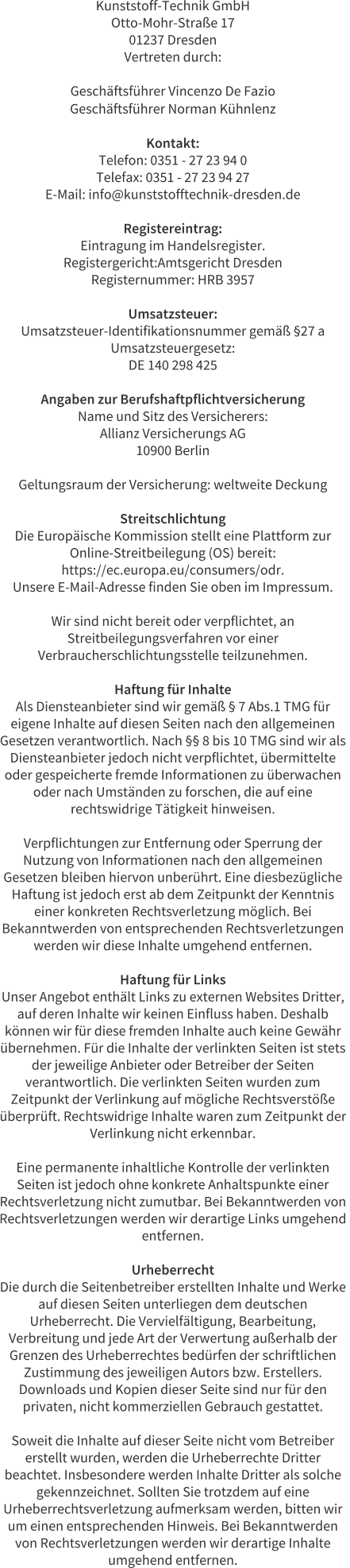 Kunststoff-Technik GmbH Otto-Mohr-Stra�e 17 01237 Dresden Vertreten durch:  Gesch�ftsf�hrer Vincenzo De Fazio Gesch�ftsf�hrer Norman K�hnlenz  Kontakt: Telefon: 0351 - 27 23 94 0 Telefax: 0351 - 27 23 94 27 E-Mail: info@kunststofftechnik-dresden.de  Registereintrag: Eintragung im Handelsregister. Registergericht:Amtsgericht Dresden Registernummer: HRB 3957  Umsatzsteuer: Umsatzsteuer-Identifikationsnummer gem�� �27 a  Umsatzsteuergesetz: DE 140 298 425  Angaben zur Berufshaftpflichtversicherung Name und Sitz des Versicherers: Allianz Versicherungs AG 10900 Berlin  Geltungsraum der Versicherung: weltweite Deckung  Streitschlichtung Die Europ�ische Kommission stellt eine Plattform zur  Online-Streitbeilegung (OS) bereit:  https://ec.europa.eu/consumers/odr. Unsere E-Mail-Adresse finden Sie oben im Impressum.  Wir sind nicht bereit oder verpflichtet, an  Streitbeilegungsverfahren vor einer  Verbraucherschlichtungsstelle teilzunehmen.  Haftung f�r Inhalte Als Diensteanbieter sind wir gem�� � 7 Abs.1 TMG f�r  eigene Inhalte auf diesen Seiten nach den allgemeinen  Gesetzen verantwortlich. Nach �� 8 bis 10 TMG sind wir als  Diensteanbieter jedoch nicht verpflichtet, �bermittelte  oder gespeicherte fremde Informationen zu �berwachen  oder nach Umst�nden zu forschen, die auf eine  rechtswidrige T�tigkeit hinweisen.  Verpflichtungen zur Entfernung oder Sperrung der  Nutzung von Informationen nach den allgemeinen  Gesetzen bleiben hiervon unber�hrt. Eine diesbez�gliche  Haftung ist jedoch erst ab dem Zeitpunkt der Kenntnis  einer konkreten Rechtsverletzung m�glich. Bei  Bekanntwerden von entsprechenden Rechtsverletzungen  werden wir diese Inhalte umgehend entfernen.  Haftung f�r Links Unser Angebot enth�lt Links zu externen Websites Dritter,  auf deren Inhalte wir keinen Einfluss haben. Deshalb  k�nnen wir f�r diese fremden Inhalte auch keine Gew�hr  �bernehmen. F�r die Inhalte der verlinkten Seiten ist stets  der jeweilige Anbieter oder Betreiber der Seiten  verantwortlich. Die verlinkten Seiten wurden zum  Zeitpunkt der Verlinkung auf m�gliche Rechtsverst��e  �berpr�ft. Rechtswidrige Inhalte waren zum Zeitpunkt der  Verlinkung nicht erkennbar.  Eine permanente inhaltliche Kontrolle der verlinkten  Seiten ist jedoch ohne konkrete Anhaltspunkte einer  Rechtsverletzung nicht zumutbar. Bei Bekanntwerden von  Rechtsverletzungen werden wir derartige Links umgehend  entfernen.  Urheberrecht Die durch die Seitenbetreiber erstellten Inhalte und Werke  auf diesen Seiten unterliegen dem deutschen  Urheberrecht. Die Vervielf�ltigung, Bearbeitung,  Verbreitung und jede Art der Verwertung au�erhalb der  Grenzen des Urheberrechtes bed�rfen der schriftlichen  Zustimmung des jeweiligen Autors bzw. Erstellers.  Downloads und Kopien dieser Seite sind nur f�r den  privaten, nicht kommerziellen Gebrauch gestattet.  Soweit die Inhalte auf dieser Seite nicht vom Betreiber  erstellt wurden, werden die Urheberrechte Dritter  beachtet. Insbesondere werden Inhalte Dritter als solche  gekennzeichnet. Sollten Sie trotzdem auf eine  Urheberrechtsverletzung aufmerksam werden, bitten wir  um einen entsprechenden Hinweis. Bei Bekanntwerden  von Rechtsverletzungen werden wir derartige Inhalte  umgehend entfernen.